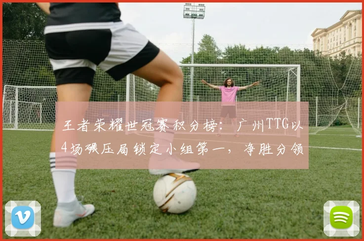 王者荣耀世冠赛积分榜:广州TTG以4场碾压局锁定小组第一,净胜分领先达12分
