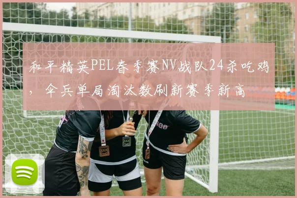 和平精英PEL春季赛NV战队24杀吃鸡，伞兵单局淘汰数刷新赛季新高