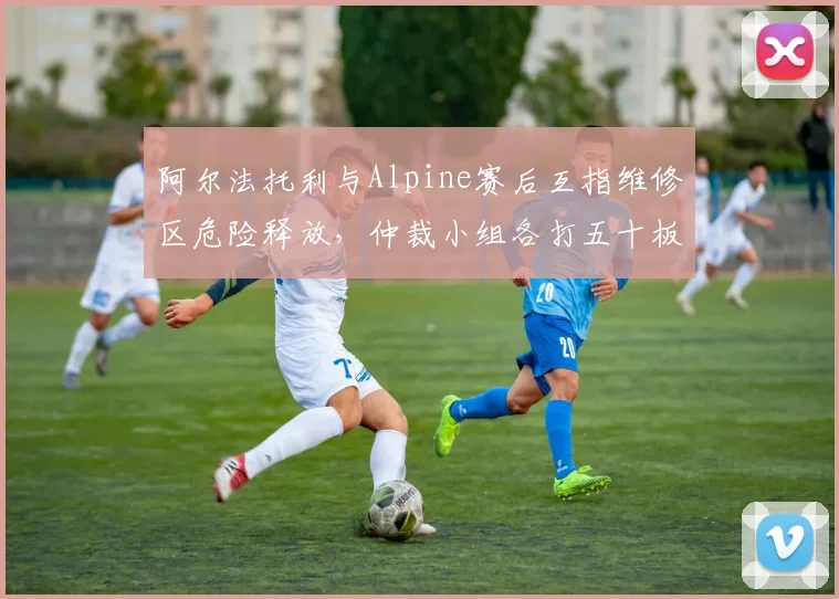 阿尔法托利与Alpine赛后互指维修区危险释放，仲裁小组各打五十板遭两方炮轰