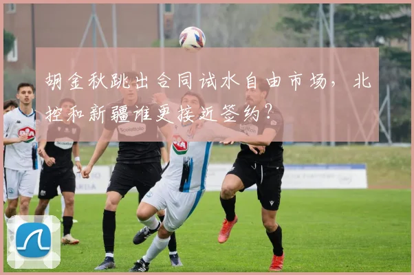 胡金秋跳出合同试水自由市场，北控和新疆谁更接近签约？