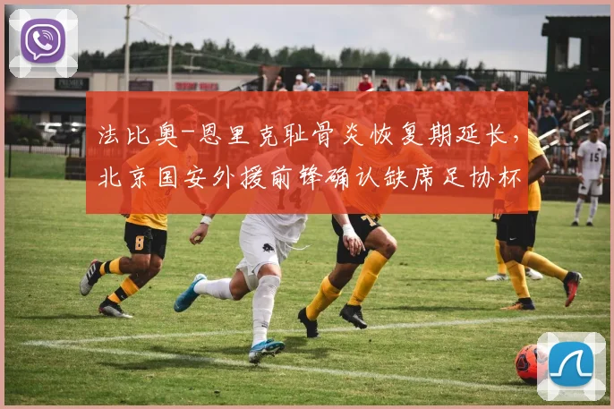 法比奥-恩里克耻骨炎恢复期延长，北京国安外援前锋确认缺席足协杯半决赛