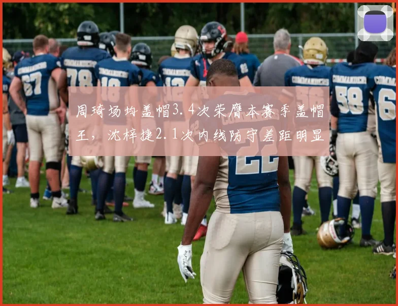 周琦场均盖帽3.4次荣膺本赛季盖帽王,沈梓捷2.1次内线防守差距明显