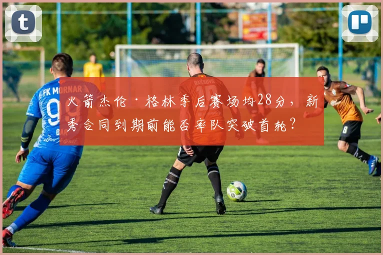 火箭杰伦·格林季后赛场均28分,新秀合同到期前能否率队突破首轮?
