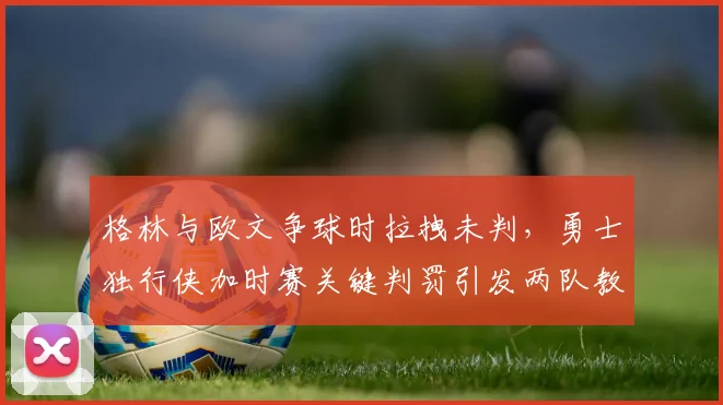 格林与欧文争球时拉拽未判,勇士独行侠加时赛关键判罚引发两队教练暴怒